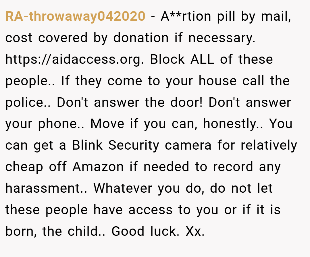 RA-throwaway042020 − A**rtion pill by mail, cost covered by donation if necessary. https://aidaccess.org. Block ALL of these people.. If they come to your house call the police.. Don't answer the door! Don't answer your phone.. Move if you can, honestly.. You can get a Blink Security camera for relatively cheap off Amazon if needed to record any harassment.. Whatever you do, do not let these people have access to you or if it is born, the child.. Good luck. Xx.