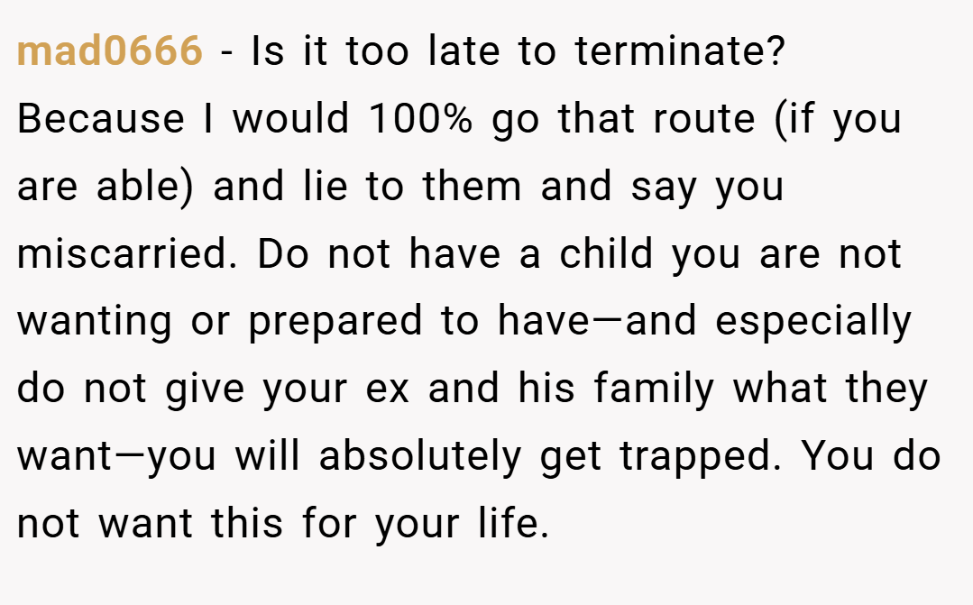 mad0666 − Is it too late to terminate? Because I would 100% go that route (if you are able) and lie to them and say you miscarried. Do not have a child you are not wanting or prepared to have—and especially do not give your ex and his family what they want—you will absolutely get trapped. You do not want this for your life.
