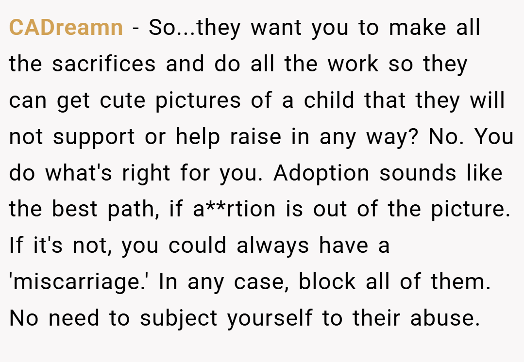 CADreamn − So...they want you to make all the sacrifices and do all the work so they can get cute pictures of a child that they will not support or help raise in any way? No. You do what's right for you. Adoption sounds like the best path, if a**rtion is out of the picture. If it's not, you could always have a 'miscarriage.' In any case, block all of them. No need to subject yourself to their abuse. 