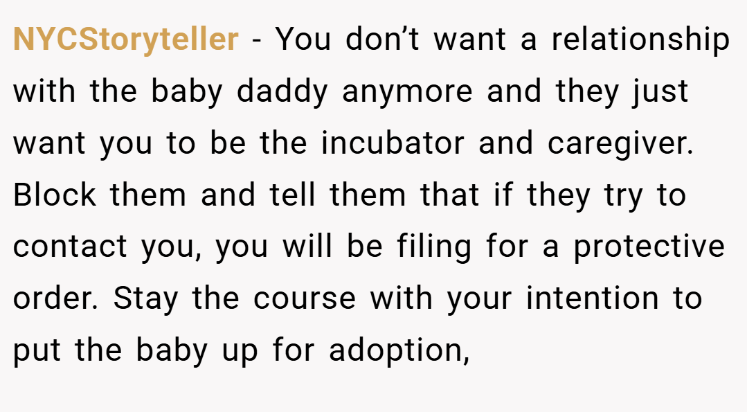 NYCStoryteller − You don’t want a relationship with the baby daddy anymore and they just want you to be the incubator and caregiver. Block them and tell them that if they try to contact you, you will be filing for a protective order. Stay the course with your intention to put the baby up for adoption,