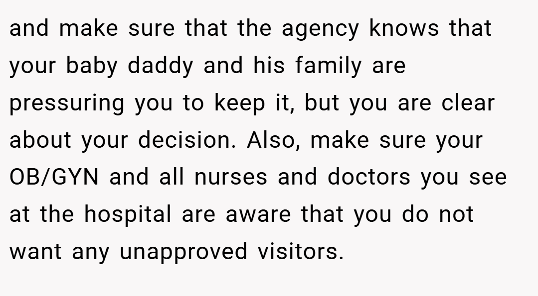 and make sure that the agency knows that your baby daddy and his family are pressuring you to keep it, but you are clear about your decision. Also, make sure your OB/GYN and all nurses and doctors you see at the hospital are aware that you do not want any unapproved visitors.