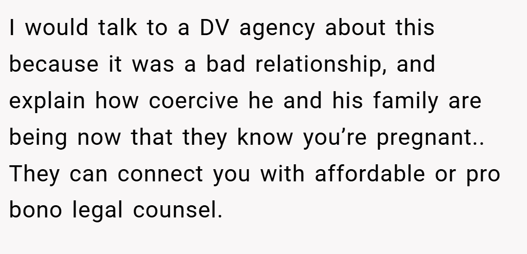 I would talk to a DV agency about this because it was a bad relationship, and explain how coercive he and his family are being now that they know you’re pregnant.. They can connect you with affordable or pro bono legal counsel.