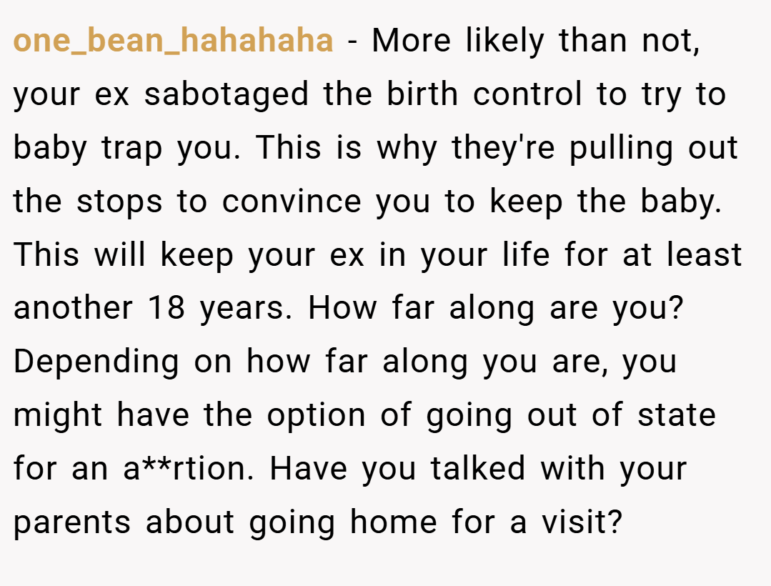 one_bean_hahahaha − More likely than not, your ex sabotaged the birth control to try to baby trap you. This is why they're pulling out the stops to convince you to keep the baby. This will keep your ex in your life for at least another 18 years. How far along are you? Depending on how far along you are, you might have the option of going out of state for an a**rtion. Have you talked with your parents about going home for a visit?