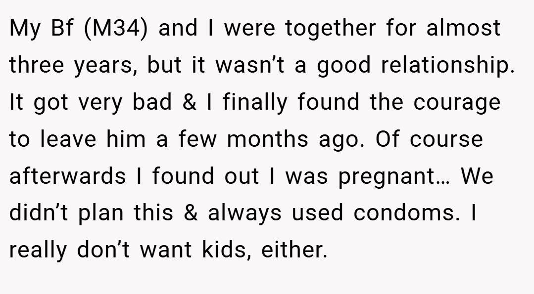 My Bf (M34) and I were together for almost three years, but it wasn’t a good relationship. It got very bad & I finally found the courage to leave him a few months ago. Of course afterwards I found out I was pregnant… We didn’t plan this & always used condoms. I really don’t want kids, either.
