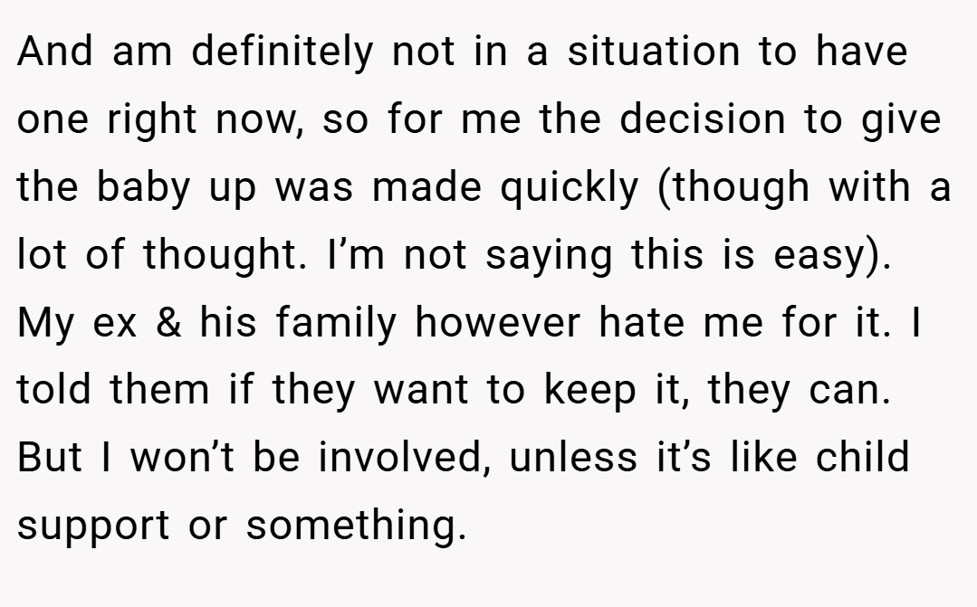 And am definitely not in a situation to have one right now, so for me the decision to give the baby up was made quickly (though with a lot of thought. I’m not saying this is easy). My ex & his family however hate me for it. I told them if they want to keep it, they can. But I won’t be involved, unless it’s like child support or something.
