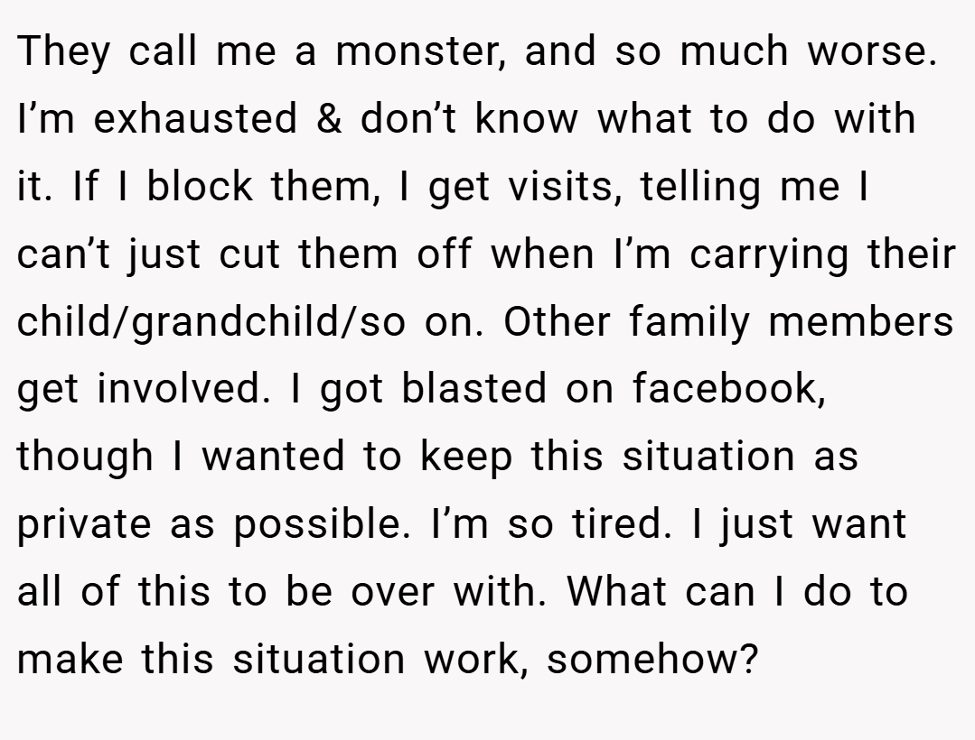 They call me a monster, and so much worse. I’m exhausted & don’t know what to do with it. If I block them, I get visits, telling me I can’t just cut them off when I’m carrying their child/grandchild/so on. Other family members get involved. I got blasted on facebook, though I wanted to keep this situation as private as possible. I’m so tired. I just want all of this to be over with. What can I do to make this situation work, somehow?
