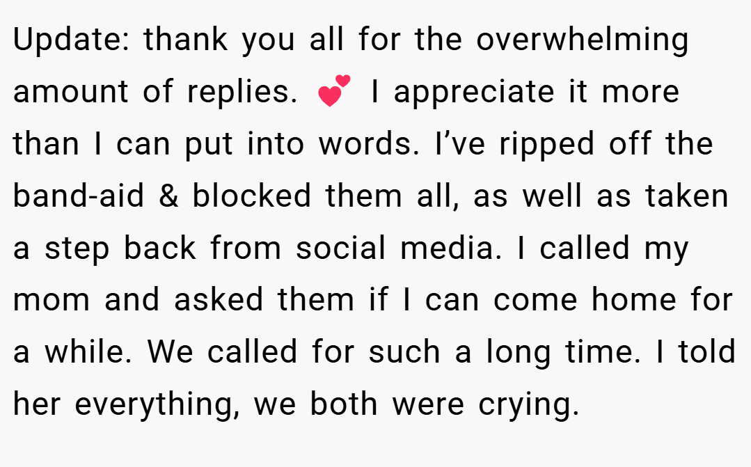 Update: thank you all for the overwhelming amount of replies. 💕 I appreciate it more than I can put into words. I’ve ripped off the band-aid & blocked them all, as well as taken a step back from social media. I called my mom and asked them if I can come home for a while. We called for such a long time. I told her everything, we both were crying.