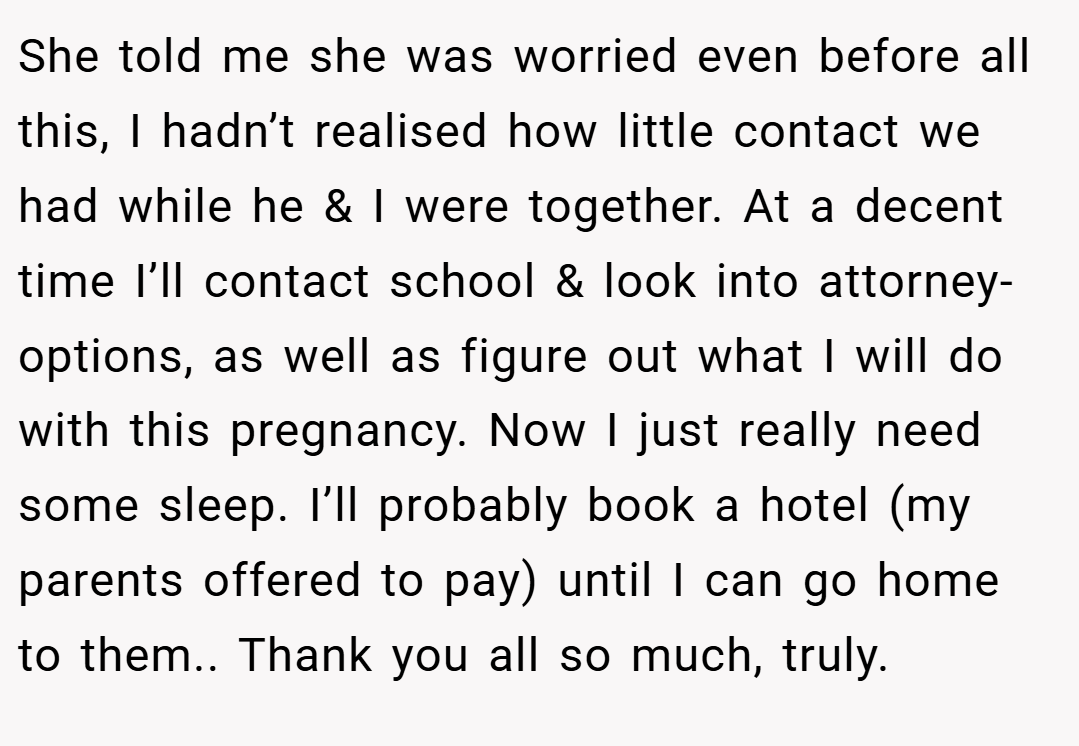 She told me she was worried even before all this, I hadn’t realised how little contact we had while he & I were together. At a decent time I’ll contact school & look into attorney-options, as well as figure out what I will do with this pregnancy. Now I just really need some sleep. I’ll probably book a hotel (my parents offered to pay) until I can go home to them.. Thank you all so much, truly.