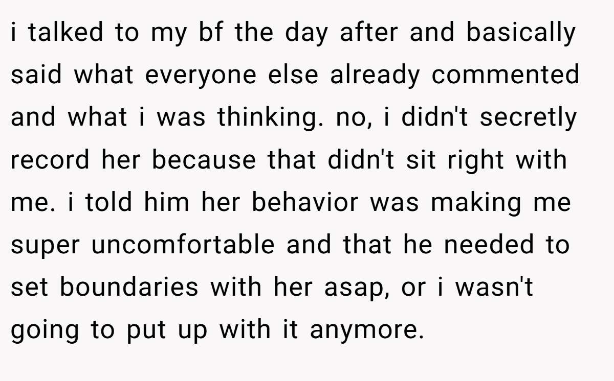 i talked to my bf the day after and basically said what everyone else already commented and what i was thinking. no, i didn't secretly record her because that didn't sit right with me. i told him her behavior was making me super uncomfortable and that he needed to set boundaries with her asap, or i wasn't going to put up with it anymore.