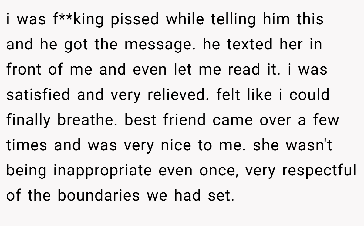 i was f**king pissed while telling him this and he got the message. he texted her in front of me and even let me read it. i was satisfied and very relieved. felt like i could finally breathe. best friend came over a few times and was very nice to me. she wasn't being inappropriate even once, very respectful of the boundaries we had set.