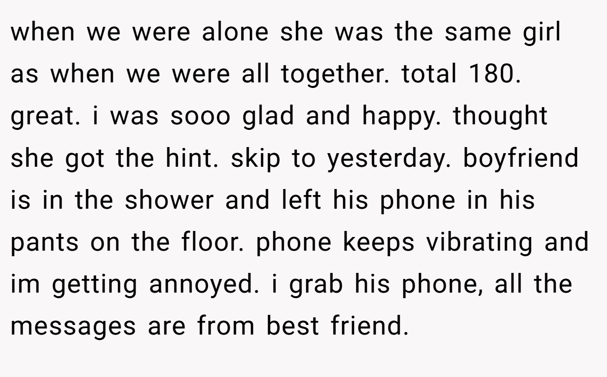 when we were alone she was the same girl as when we were all together. total 180. great. i was sooo glad and happy. thought she got the hint. skip to yesterday. boyfriend is in the shower and left his phone in his pants on the floor. phone keeps vibrating and im getting annoyed. i grab his phone, all the messages are from best friend.