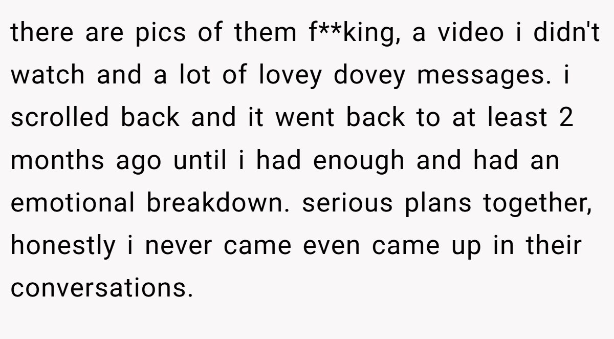 there are pics of them f**king, a video i didn't watch and a lot of lovey dovey messages. i scrolled back and it went back to at least 2 months ago until i had enough and had an emotional breakdown. serious plans together, honestly i never came even came up in their conversations.