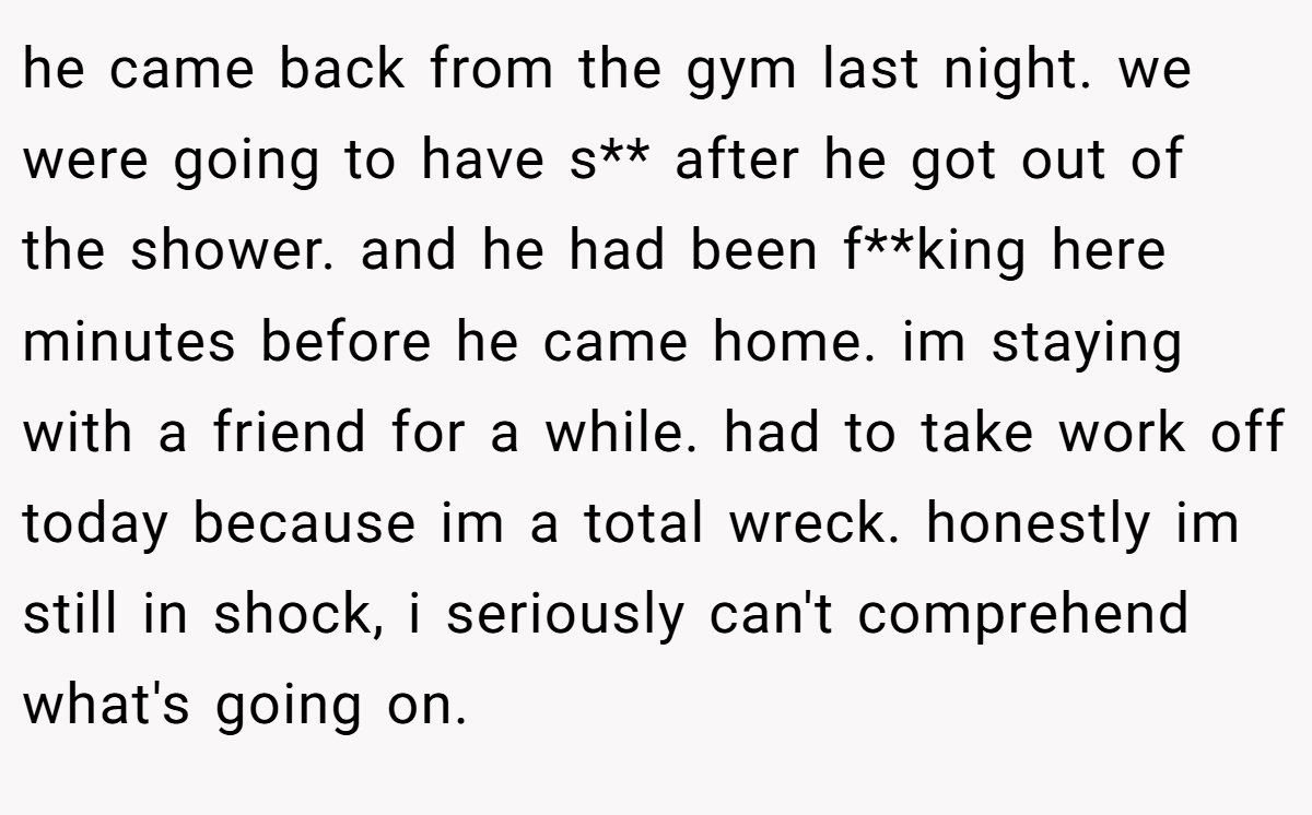 he came back from the gym last night. we were going to have s** after he got out of the shower. and he had been f**king here minutes before he came home. im staying with a friend for a while. had to take work off today because im a total wreck. honestly im still in shock, i seriously can't comprehend what's going on.