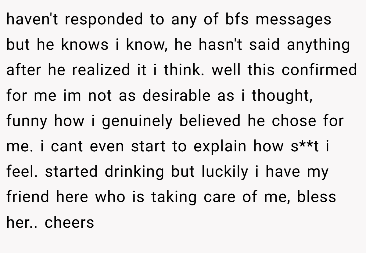haven't responded to any of bfs messages but he knows i know, he hasn't said anything after he realized it i think. well this confirmed for me im not as desirable as i thought, funny how i genuinely believed he chose for me. i cant even start to explain how s**t i feel. started drinking but luckily i have my friend here who is taking care of me, bless her.. cheers