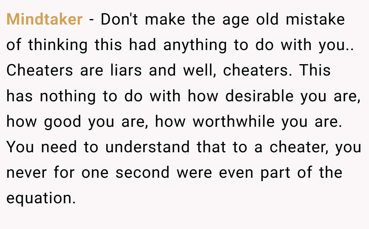 Mindtaker − Don't make the age old mistake of thinking this had anything to do with you.. Cheaters are liars and well, cheaters. This has nothing to do with how desirable you are, how good you are, how worthwhile you are. You need to understand that to a cheater, you never for one second were even part of the equation.