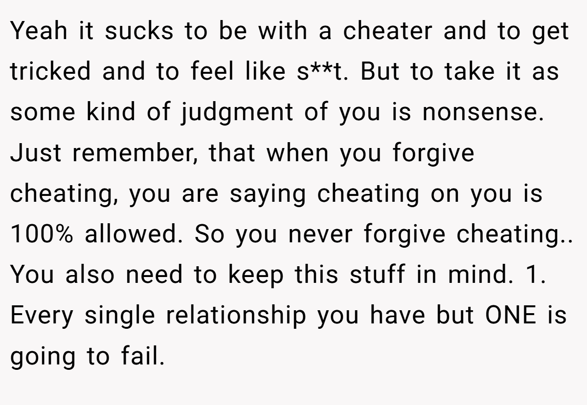 Yeah it sucks to be with a cheater and to get tricked and to feel like s**t. But to take it as some kind of judgment of you is nonsense. Just remember, that when you forgive cheating, you are saying cheating on you is 100% allowed. So you never forgive cheating.. You also need to keep this stuff in mind. 1. Every single relationship you have but ONE is going to fail.
