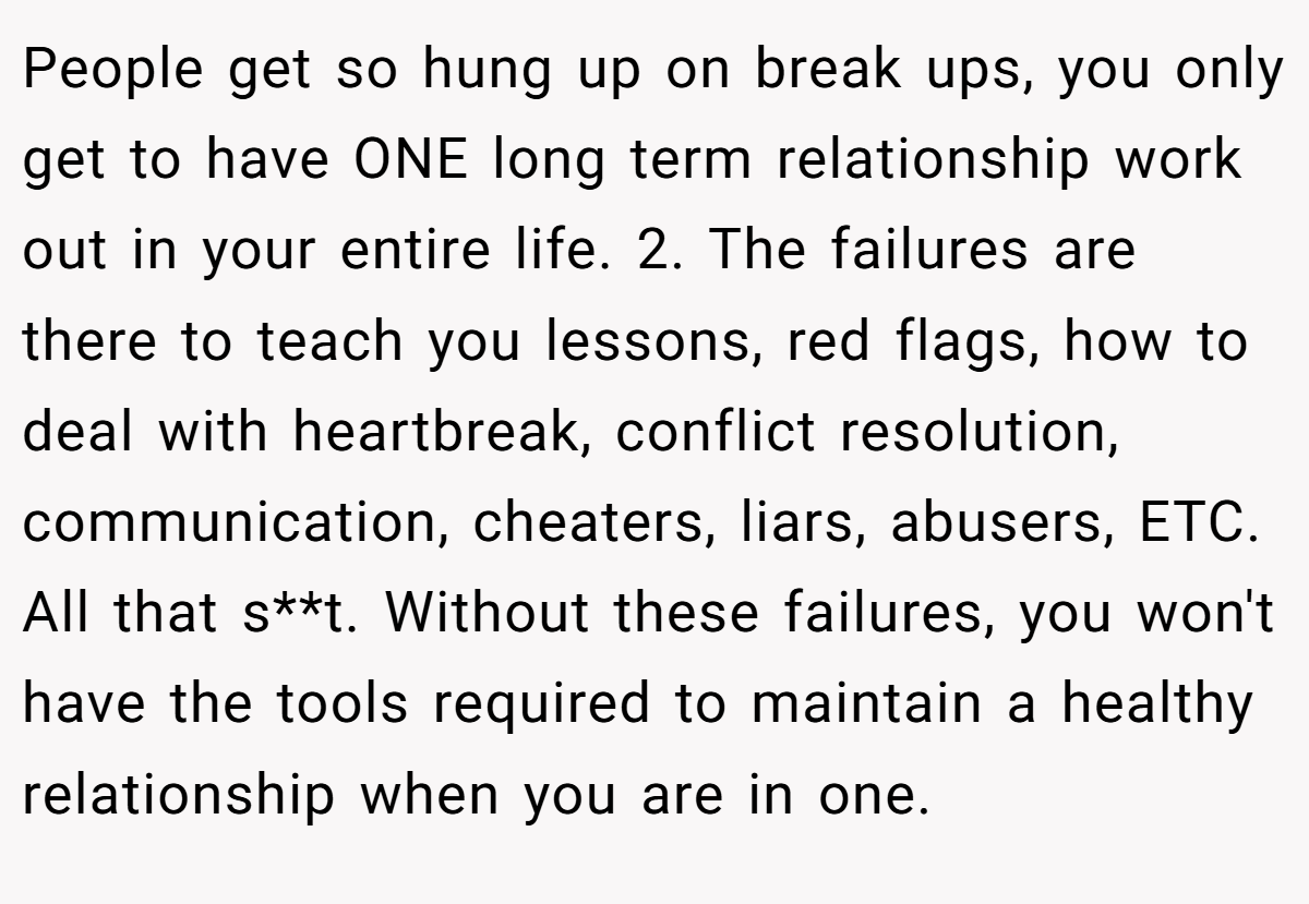 People get so hung up on break ups, you only get to have ONE long term relationship work out in your entire life. 2. The failures are there to teach you lessons, red flags, how to deal with heartbreak, conflict resolution, communication, cheaters, liars, abusers, ETC. All that s**t. Without these failures, you won't have the tools required to maintain a healthy relationship when you are in one.