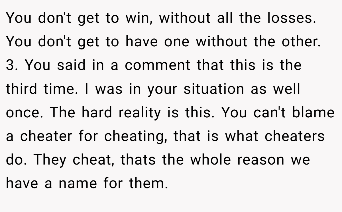You don't get to win, without all the losses. You don't get to have one without the other. 3. You said in a comment that this is the third time. I was in your situation as well once. The hard reality is this. You can't blame a cheater for cheating, that is what cheaters do. They cheat, thats the whole reason we have a name for them.