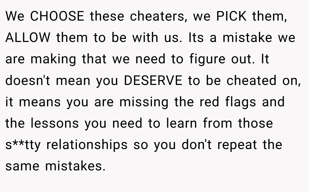 We CHOOSE these cheaters, we PICK them, ALLOW them to be with us. Its a mistake we are making that we need to figure out. It doesn't mean you DESERVE to be cheated on, it means you are missing the red flags and the lessons you need to learn from those s**tty relationships so you don't repeat the same mistakes.