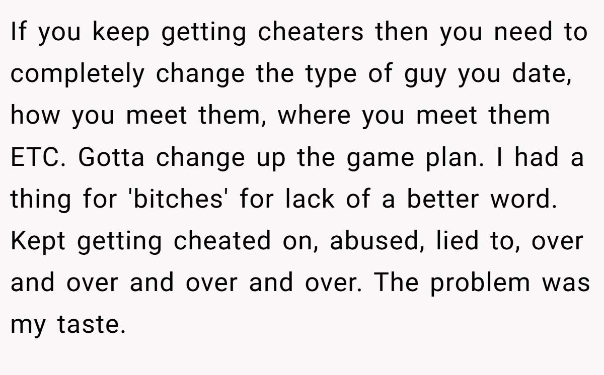 If you keep getting cheaters then you need to completely change the type of guy you date, how you meet them, where you meet them ETC. Gotta change up the game plan. I had a thing for 'bitches' for lack of a better word. Kept getting cheated on, abused, lied to, over and over and over and over. The problem was my taste.