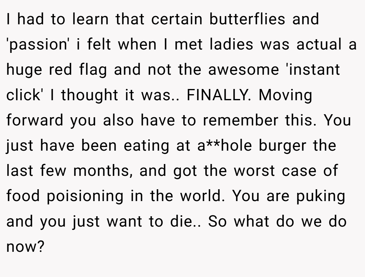 I had to learn that certain butterflies and 'passion' i felt when I met ladies was actual a huge red flag and not the awesome 'instant click' I thought it was.. FINALLY. Moving forward you also have to remember this. You just have been eating at a**hole burger the last few months, and got the worst case of food poisioning in the world. You are puking and you just want to die.. So what do we do now?