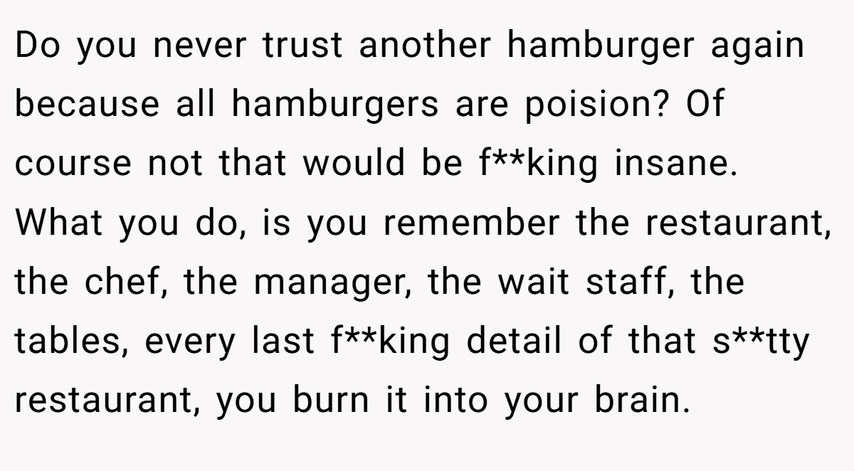 Do you never trust another hamburger again because all hamburgers are poision? Of course not that would be f**king insane. What you do, is you remember the restaurant, the chef, the manager, the wait staff, the tables, every last f**king detail of that s**tty restaurant, you burn it into your brain.