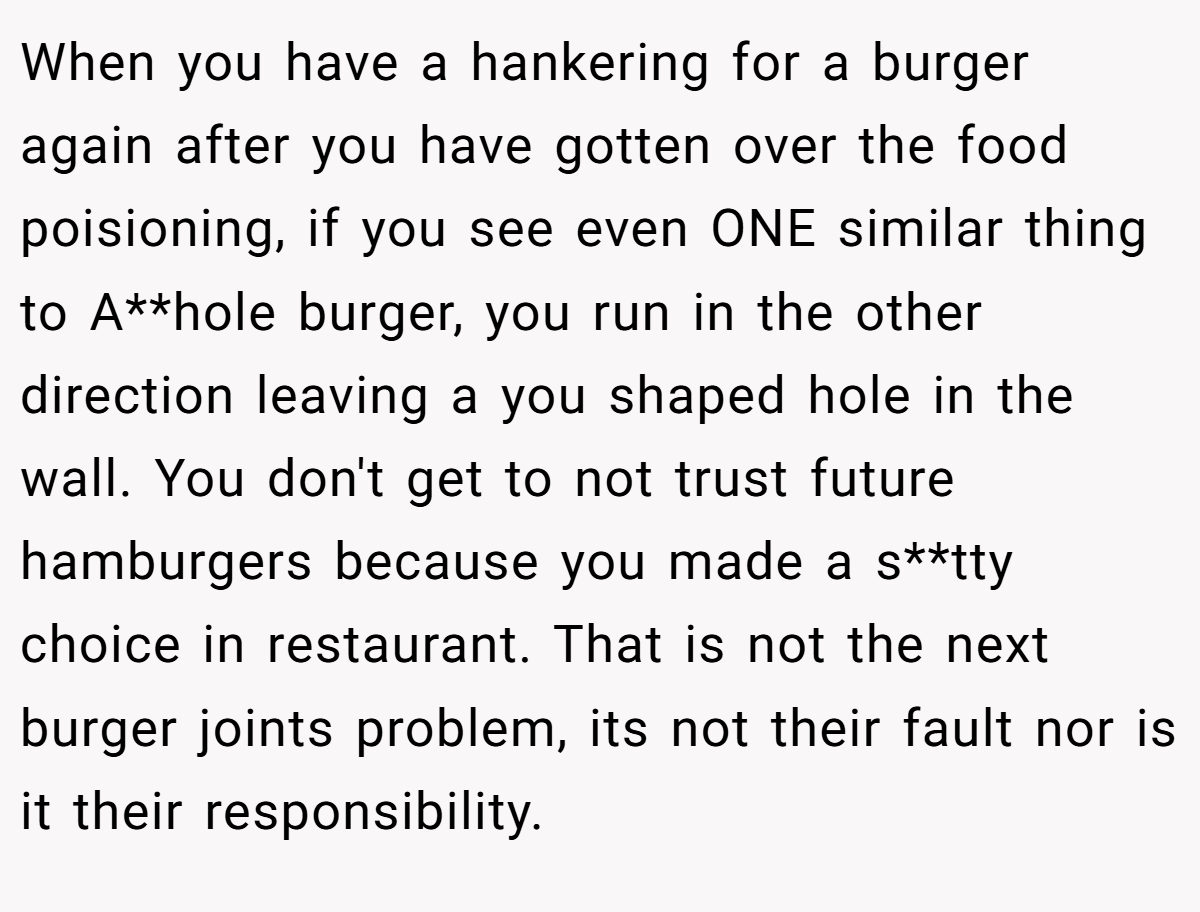 When you have a hankering for a burger again after you have gotten over the food poisioning, if you see even ONE similar thing to A**hole burger, you run in the other direction leaving a you shaped hole in the wall. You don't get to not trust future hamburgers because you made a s**tty choice in restaurant. That is not the next burger joints problem, its not their fault nor is it their responsibility.