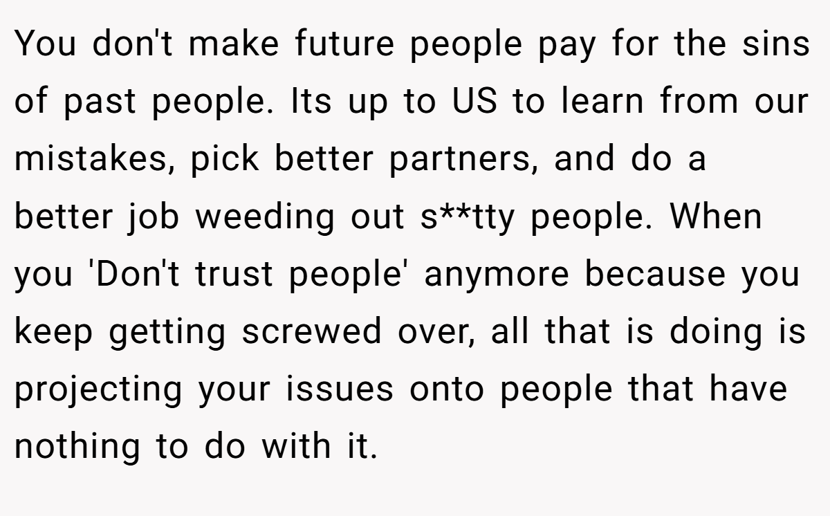 You don't make future people pay for the sins of past people. Its up to US to learn from our mistakes, pick better partners, and do a better job weeding out s**tty people. When you 'Don't trust people' anymore because you keep getting screwed over, all that is doing is projecting your issues onto people that have nothing to do with it.