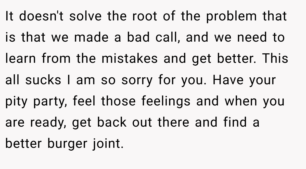 It doesn't solve the root of the problem that is that we made a bad call, and we need to learn from the mistakes and get better. This all sucks I am so sorry for you. Have your pity party, feel those feelings and when you are ready, get back out there and find a better burger joint.