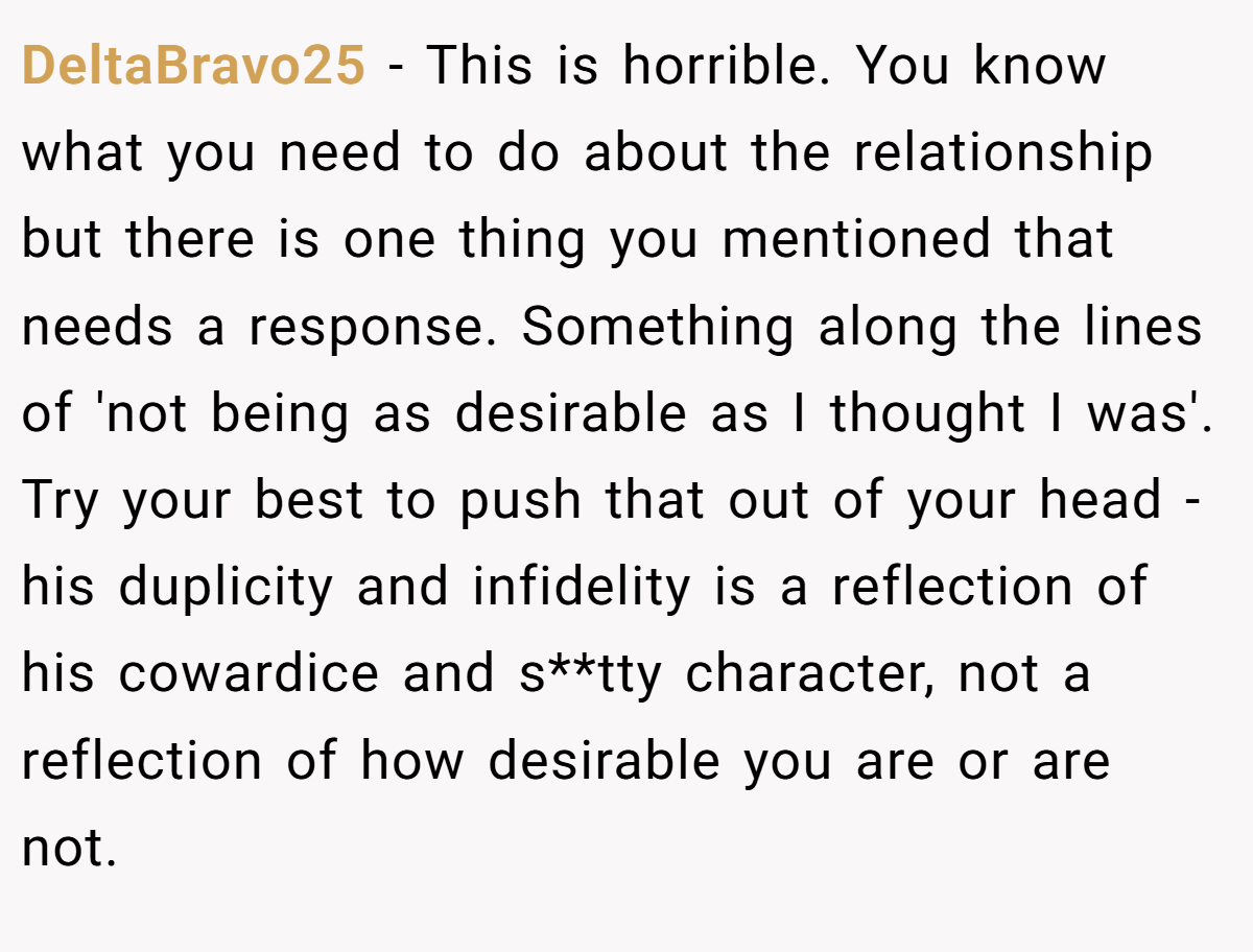 DeltaBravo25 − This is horrible. You know what you need to do about the relationship but there is one thing you mentioned that needs a response. Something along the lines of 'not being as desirable as I thought I was'. Try your best to push that out of your head - his duplicity and infidelity is a reflection of his cowardice and s**tty character, not a reflection of how desirable you are or are not.