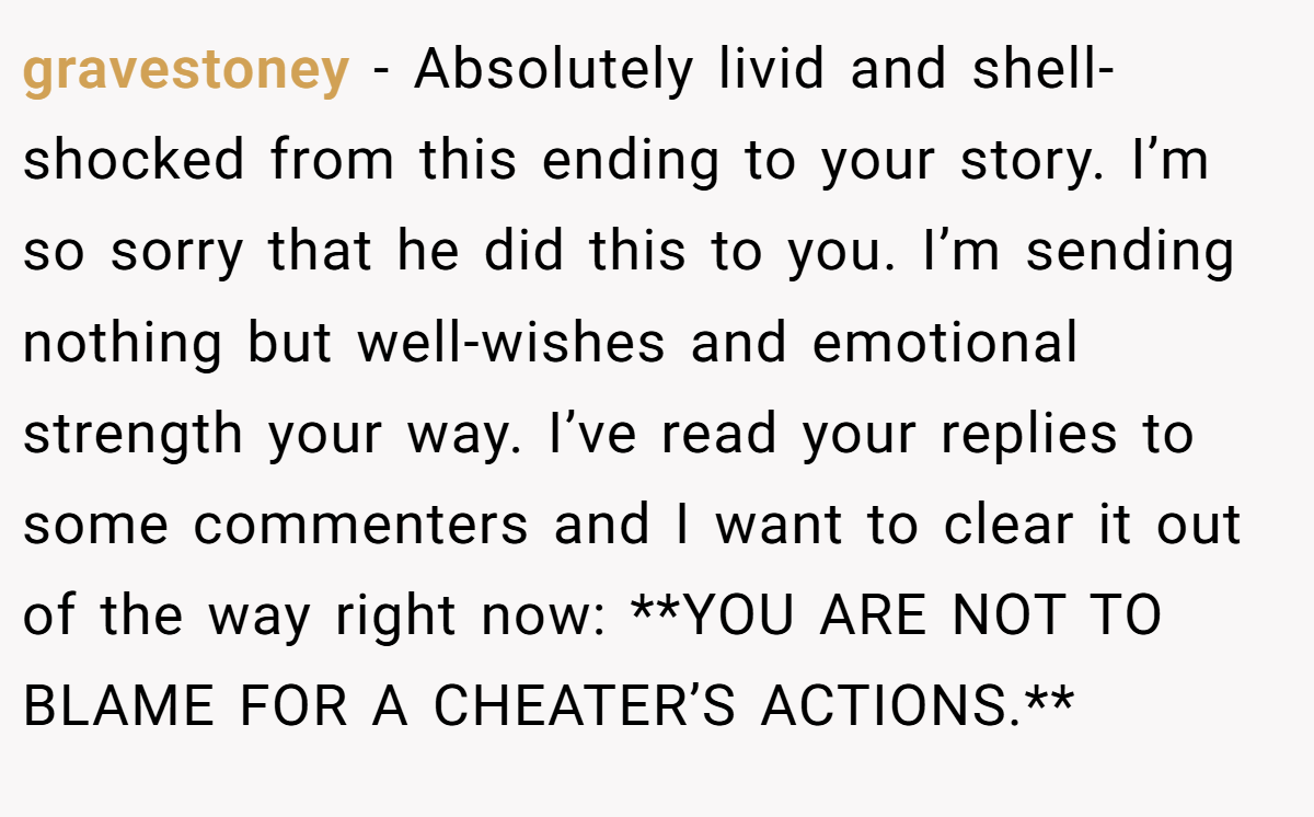gravestoney − Absolutely livid and shell-shocked from this ending to your story. I’m so sorry that he did this to you. I’m sending nothing but well-wishes and emotional strength your way. I’ve read your replies to some commenters and I want to clear it out of the way right now: **YOU ARE NOT TO BLAME FOR A CHEATER’S ACTIONS.**