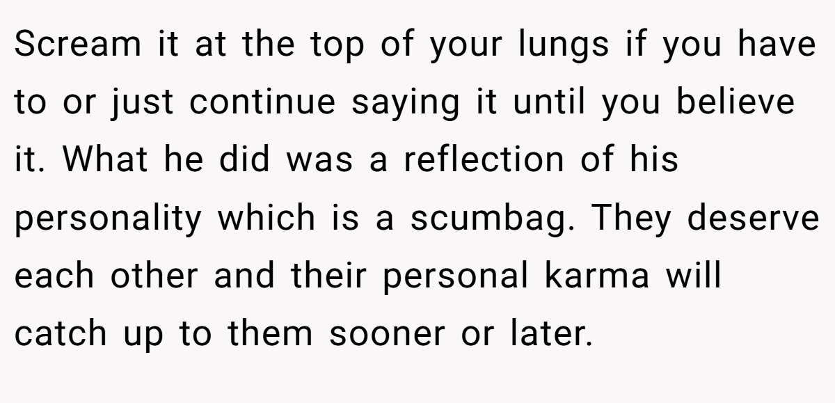 Scream it at the top of your lungs if you have to or just continue saying it until you believe it. What he did was a reflection of his personality which is a scumbag. They deserve each other and their personal karma will catch up to them sooner or later.