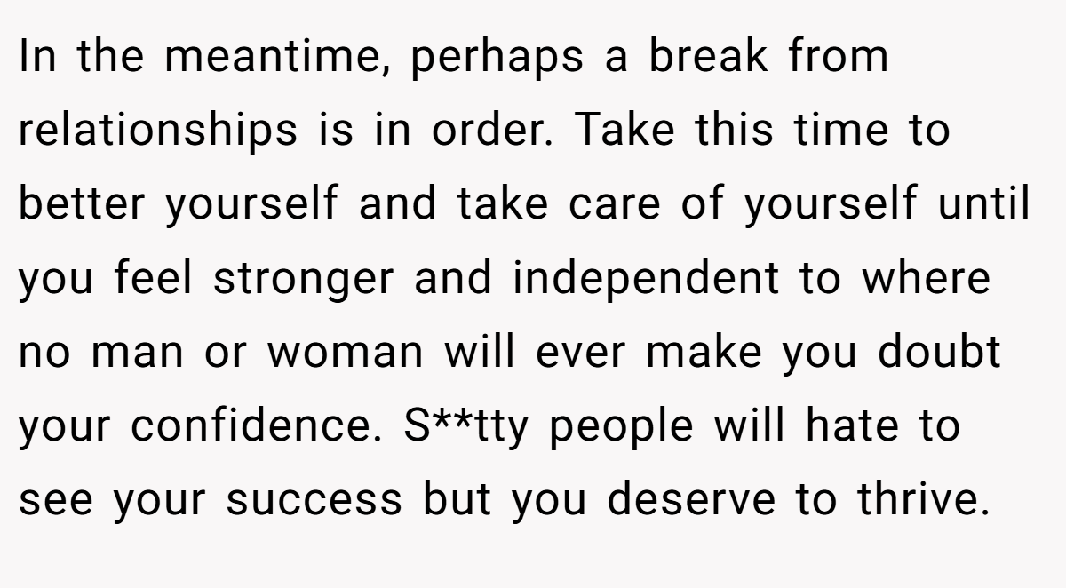 In the meantime, perhaps a break from relationships is in order. Take this time to better yourself and take care of yourself until you feel stronger and independent to where no man or woman will ever make you doubt your confidence. S**tty people will hate to see your success but you deserve to thrive.