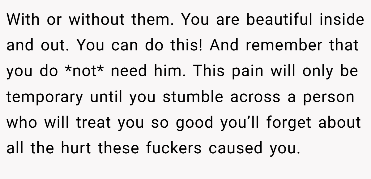 With or without them. You are beautiful inside and out. You can do this! And remember that you do *not* need him. This pain will only be temporary until you stumble across a person who will treat you so good you’ll forget about all the hurt these fuckers caused you.