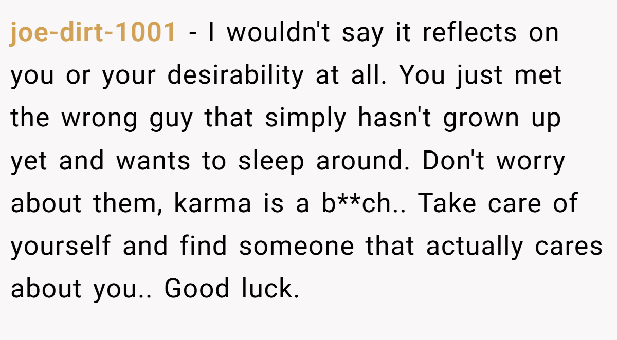 joe-dirt-1001 − I wouldn't say it reflects on you or your desirability at all. You just met the wrong guy that simply hasn't grown up yet and wants to sleep around. Don't worry about them, karma is a b**ch.. Take care of yourself and find someone that actually cares about you.. Good luck.
