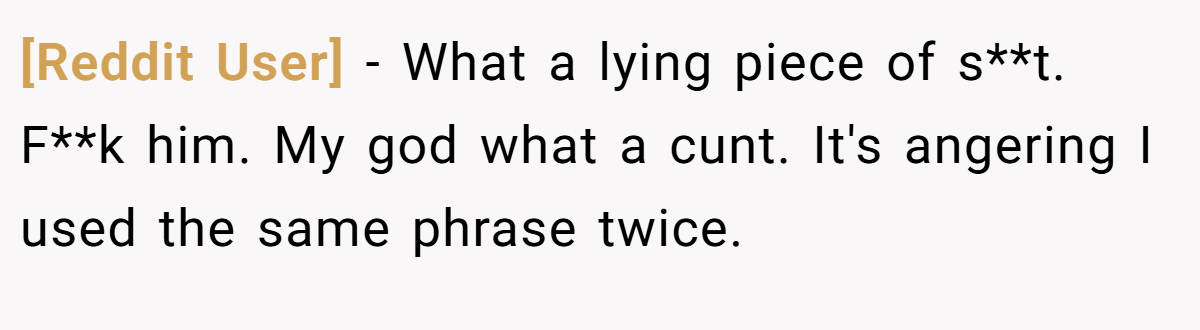 [Reddit User] − What a lying piece of s**t. F**k him. My god what a cunt. It's angering I used the same phrase twice.