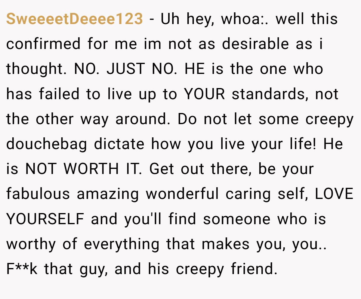 SweeeetDeeee123 − Uh hey, whoa:. well this confirmed for me im not as desirable as i thought. NO. JUST NO. HE is the one who has failed to live up to YOUR standards, not the other way around. Do not let some creepy douchebag dictate how you live your life! He is NOT WORTH IT. Get out there, be your fabulous amazing wonderful caring self, LOVE YOURSELF and you'll find someone who is worthy of everything that makes you, you.. F**k that guy, and his creepy friend.