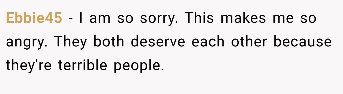 Ebbie45 − I am so sorry. This makes me so angry. They both deserve each other because they're terrible people.
