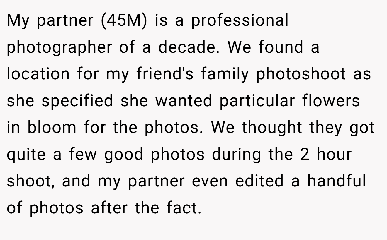 My partner (45M) is a professional photographer of a decade. We found a location for my friend's family photoshoot as she specified she wanted particular flowers in bloom for the photos. We thought they got quite a few good photos during the 2 hour shoot, and my partner even edited a handful of photos after the fact.