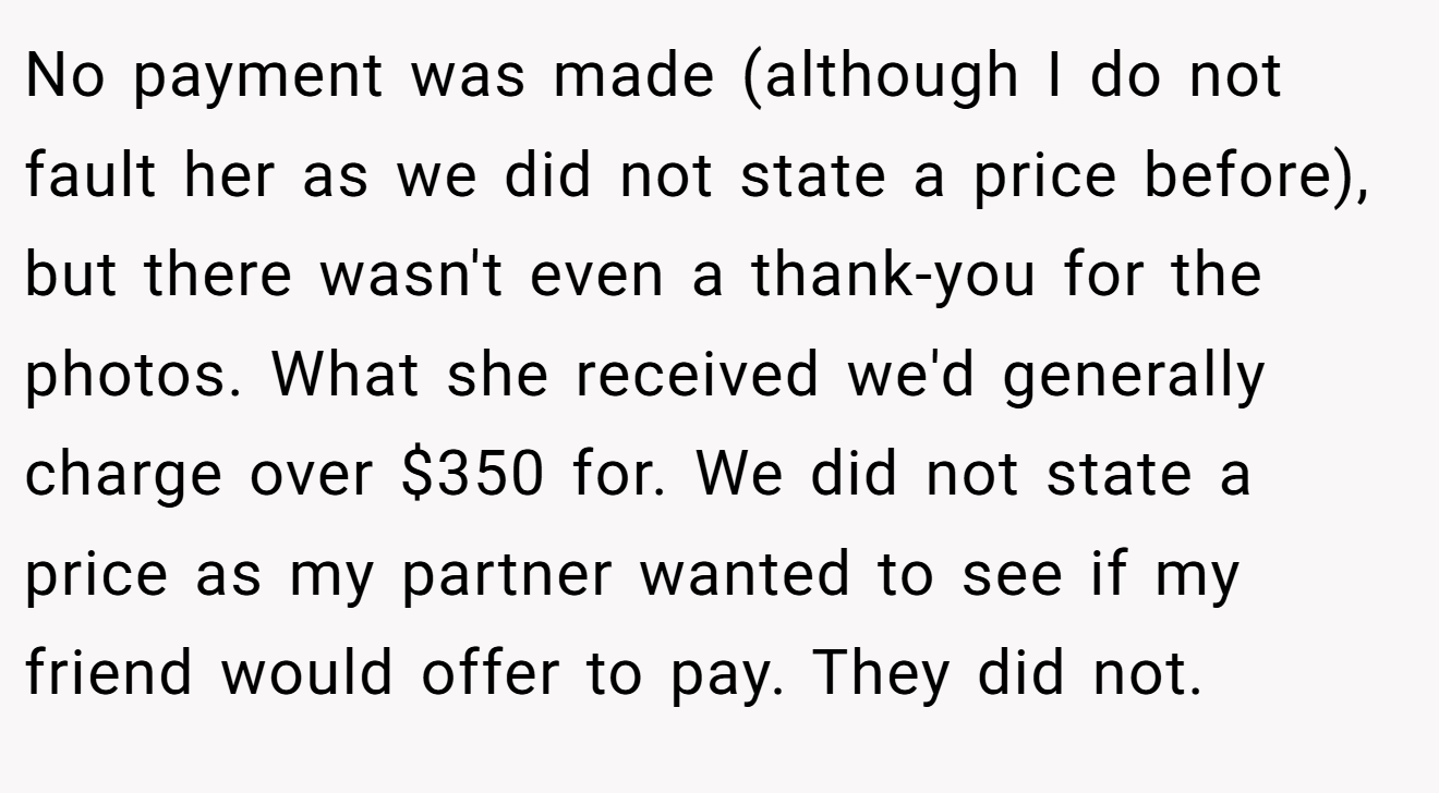 No payment was made (although I do not fault her as we did not state a price before), but there wasn't even a thank-you for the photos. What she received we'd generally charge over $350 for. We did not state a price as my partner wanted to see if my friend would offer to pay. They did not.