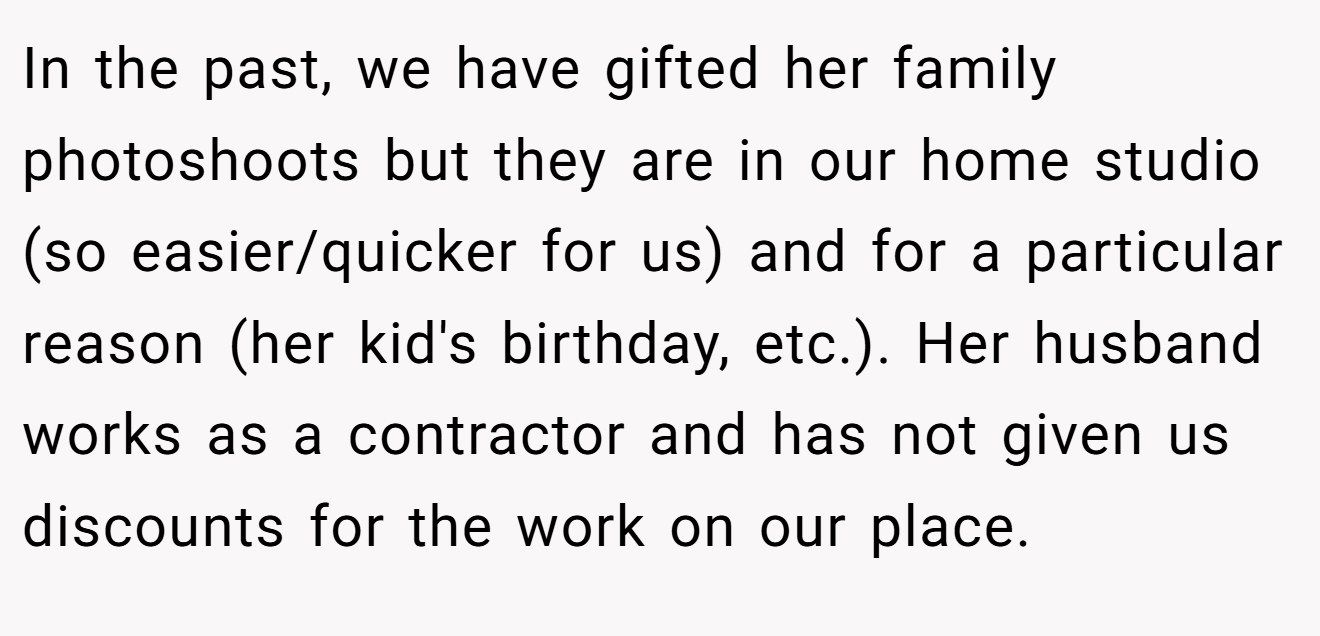 In the past, we have gifted her family photoshoots but they are in our home studio (so easier/quicker for us) and for a particular reason (her kid's birthday, etc.). Her husband works as a contractor and has not given us discounts for the work on our place.