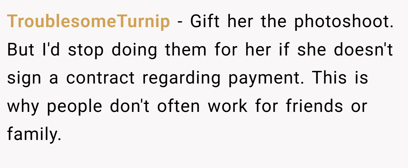 TroublesomeTurnip − Gift her the photoshoot. But I'd stop doing them for her if she doesn't sign a contract regarding payment. This is why people don't often work for friends or family.