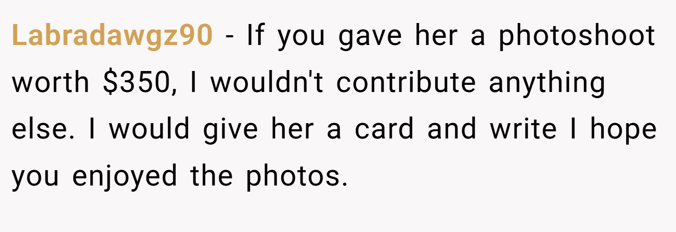Labradawgz90 − If you gave her a photoshoot worth $350, I wouldn't contribute anything else. I would give her a card and write I hope you enjoyed the photos.