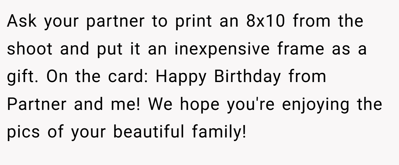Ask your partner to print an 8x10 from the shoot and put it an inexpensive frame as a gift. On the card: Happy Birthday from Partner and me! We hope you're enjoying the pics of your beautiful family!