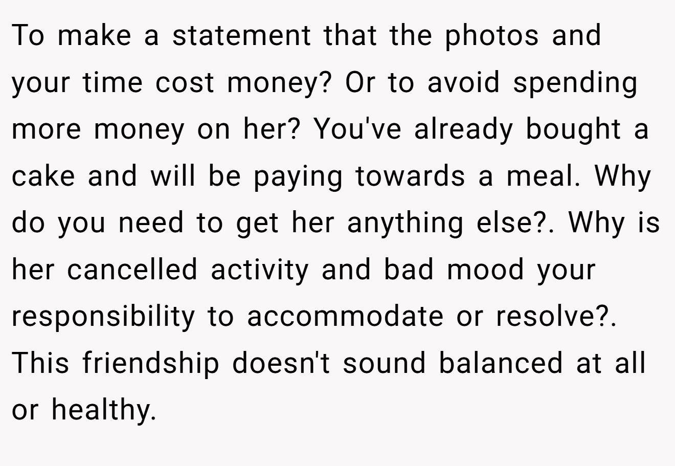 To make a statement that the photos and your time cost money? Or to avoid spending more money on her? You've already bought a cake and will be paying towards a meal. Why do you need to get her anything else?. Why is her cancelled activity and bad mood your responsibility to accommodate or resolve?. This friendship doesn't sound balanced at all or healthy.