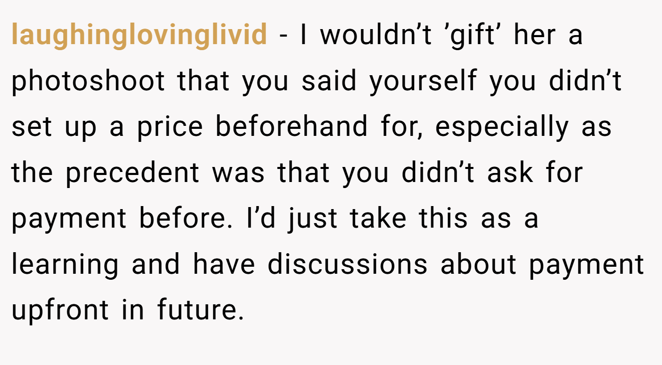 laughinglovinglivid − I wouldn’t ’gift’ her a photoshoot that you said yourself you didn’t set up a price beforehand for, especially as the precedent was that you didn’t ask for payment before. I’d just take this as a learning and have discussions about payment upfront in future.