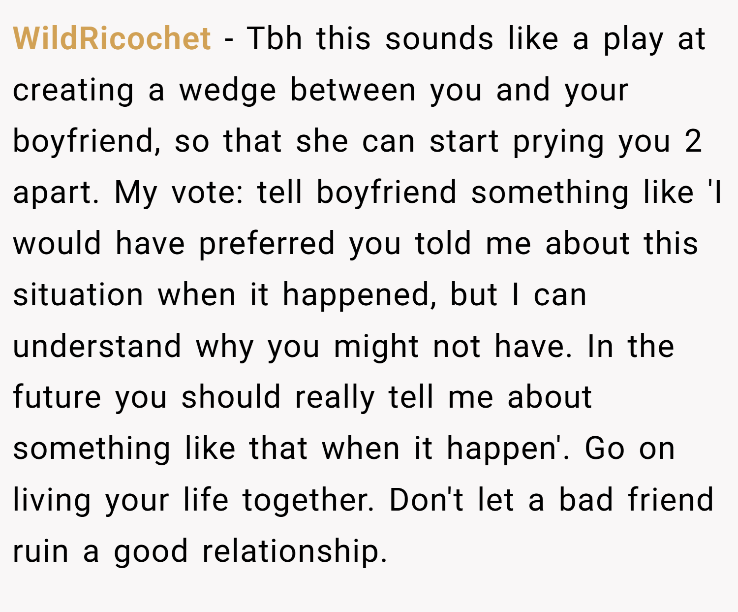 WildRicochet − Tbh this sounds like a play at creating a wedge between you and your boyfriend, so that she can start prying you 2 apart. My vote: tell boyfriend something like 'I would have preferred you told me about this situation when it happened, but I can understand why you might not have. In the future you should really tell me about something like that when it happen'. Go on living your life together. Don't let a bad friend ruin a good relationship.