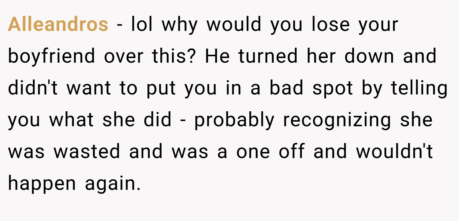 Alleandros − lol why would you lose your boyfriend over this? He turned her down and didn't want to put you in a bad spot by telling you what she did - probably recognizing she was wasted and was a one off and wouldn't happen again.
