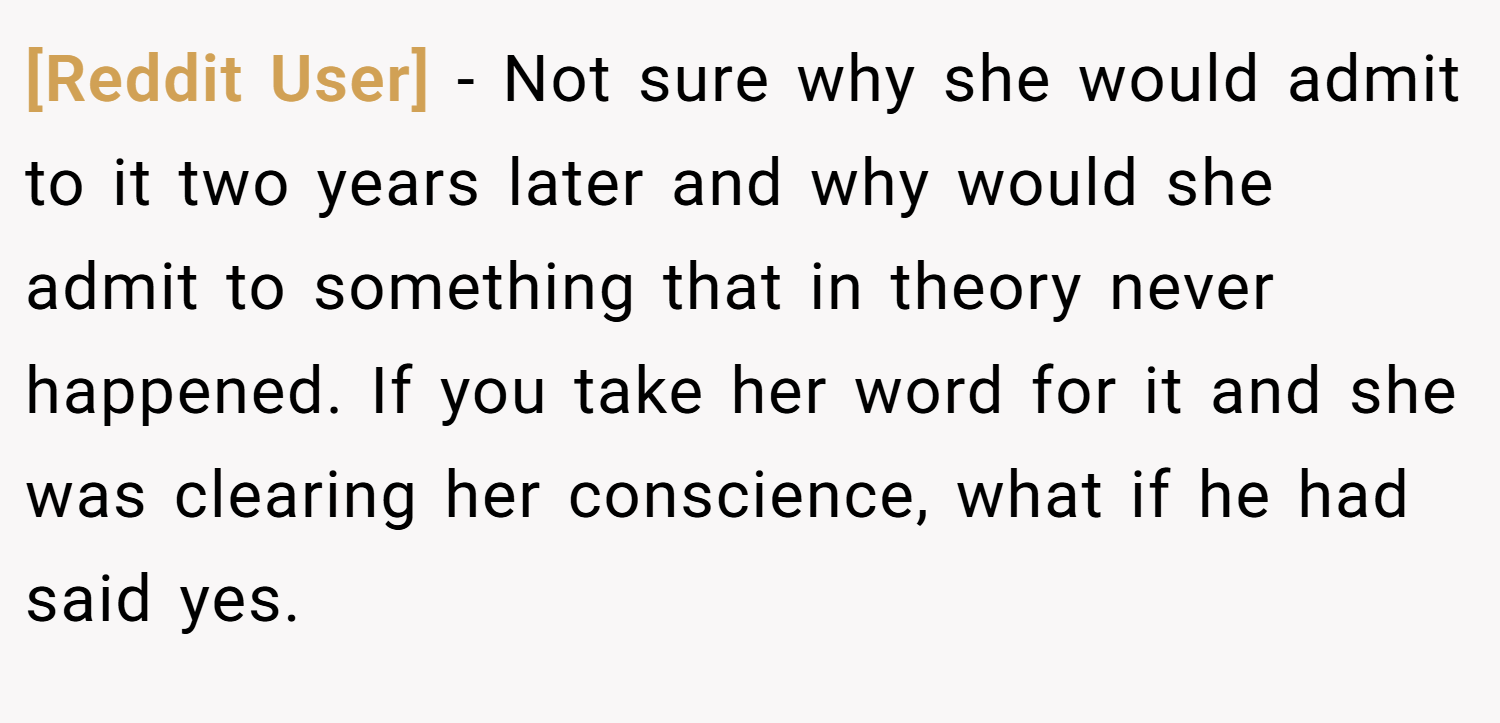 [Reddit User] − Not sure why she would admit to it two years later and why would she admit to something that in theory never happened. If you take her word for it and she was clearing her conscience, what if he had said yes.