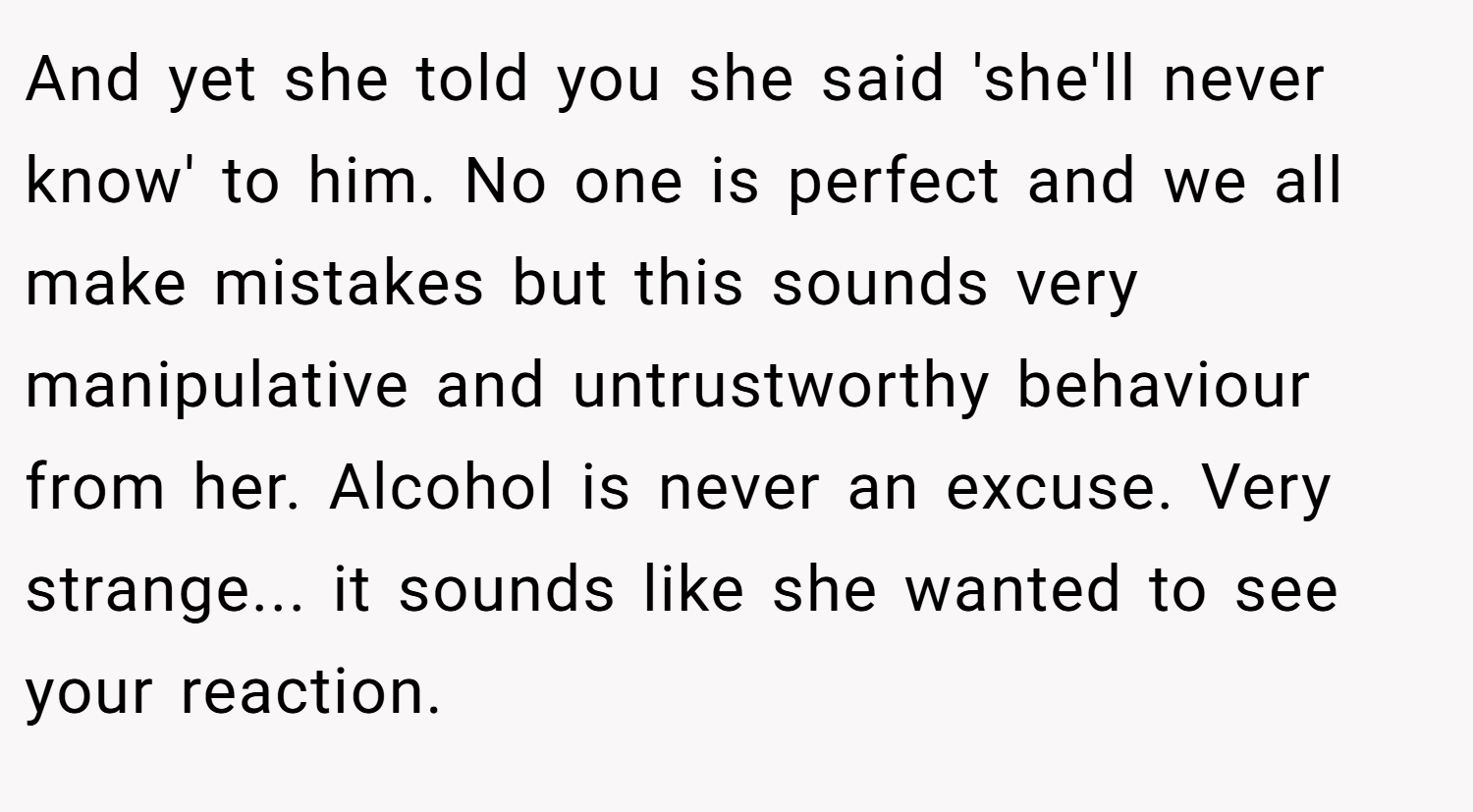 And yet she told you she said 'she'll never know' to him. No one is perfect and we all make mistakes but this sounds very manipulative and untrustworthy behaviour from her. Alcohol is never an excuse. Very strange... it sounds like she wanted to see your reaction.